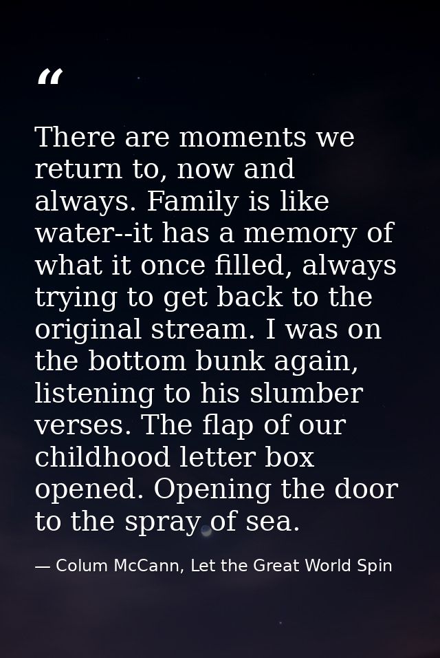 There are moments we return to, now and always. Family is like water--it has a memory of what it once filled, always try — Colum McCann, Let the Great World Spin