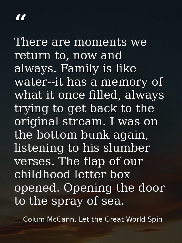 There are moments we return to, now and always. Family is like water--it has a memory of what it once filled, always try — Colum McCann, Let the Great World Spin