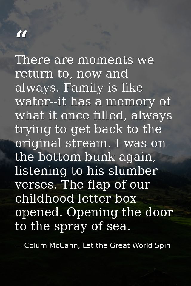 There are moments we return to, now and always. Family is like water--it has a memory of what it once filled, always try — Colum McCann, Let the Great World Spin