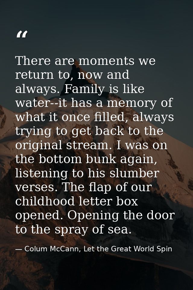 There are moments we return to, now and always. Family is like water--it has a memory of what it once filled, always try — Colum McCann, Let the Great World Spin