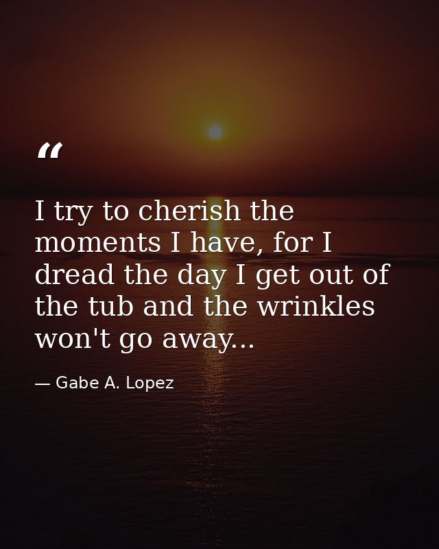 I try to cherish the moments I have, for I dread the day I get out of the tub and the wrinkles won't go away... — Gabe A. Lopez