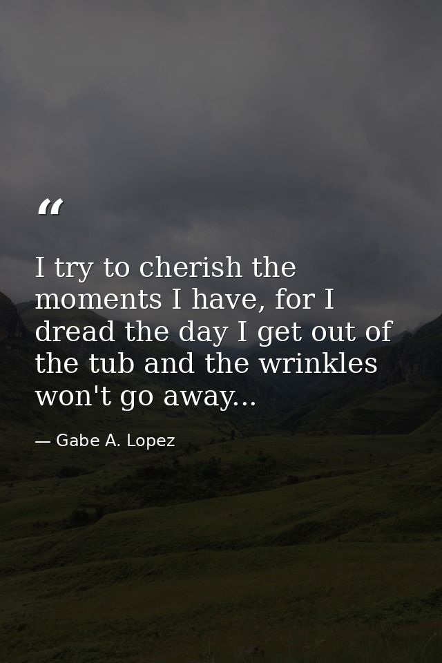 I try to cherish the moments I have, for I dread the day I get out of the tub and the wrinkles won't go away... — Gabe A. Lopez