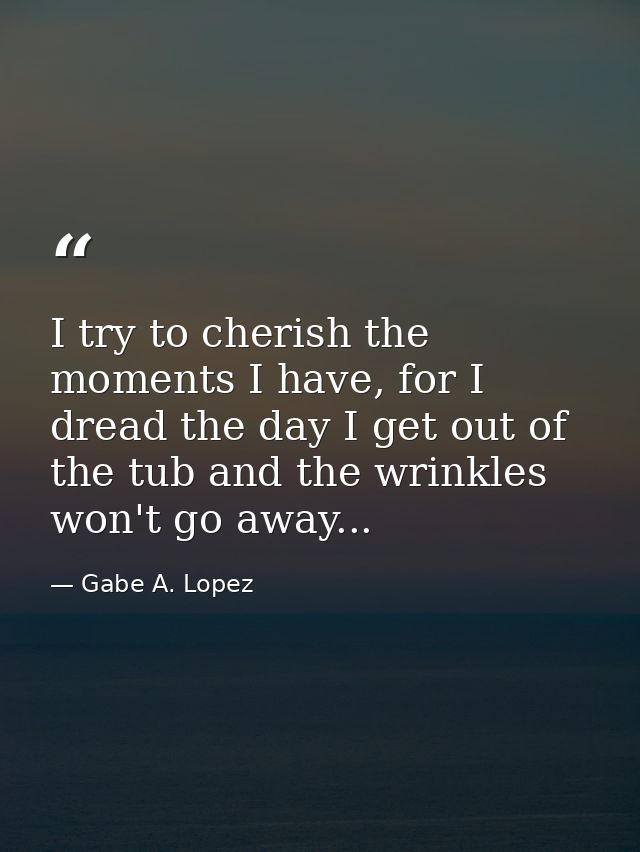 I try to cherish the moments I have, for I dread the day I get out of the tub and the wrinkles won't go away... — Gabe A. Lopez