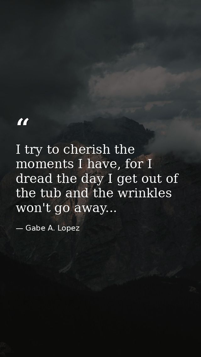 I try to cherish the moments I have, for I dread the day I get out of the tub and the wrinkles won't go away... — Gabe A. Lopez