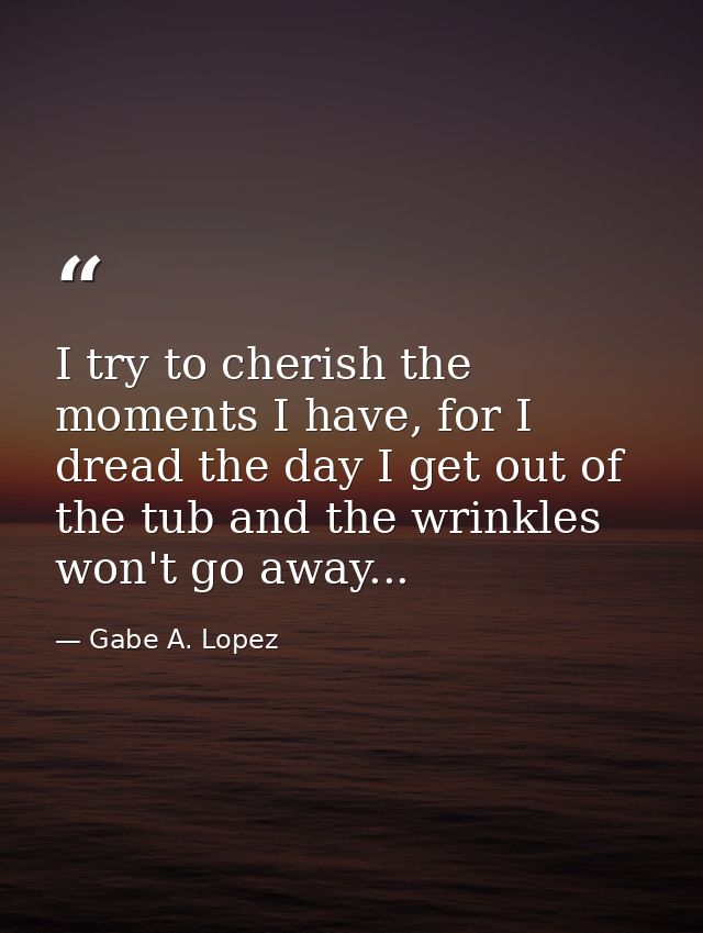 I try to cherish the moments I have, for I dread the day I get out of the tub and the wrinkles won't go away... — Gabe A. Lopez