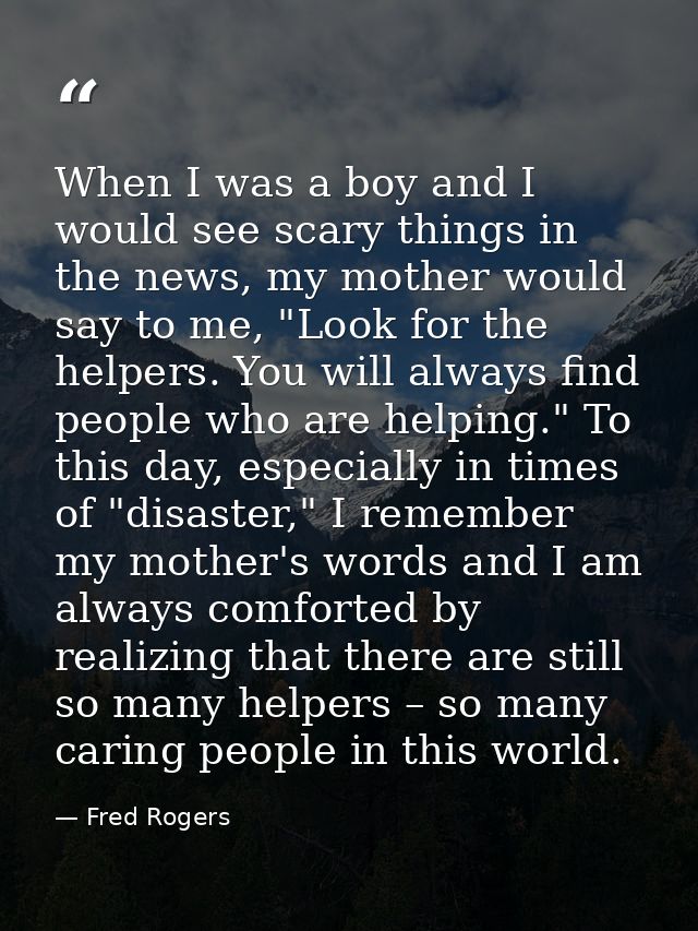 When I was a boy and I would see scary things in the news, my mother would say to me, "Look for the helpers. You will al — Fred Rogers