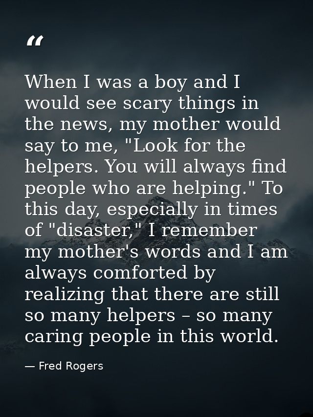 When I was a boy and I would see scary things in the news, my mother would say to me, "Look for the helpers. You will al — Fred Rogers