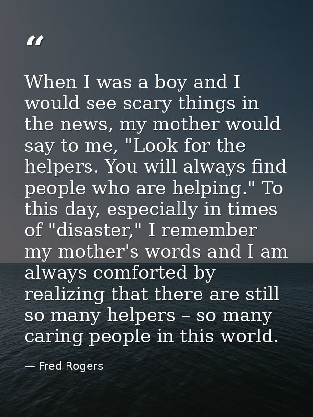 When I was a boy and I would see scary things in the news, my mother would say to me, "Look for the helpers. You will al — Fred Rogers