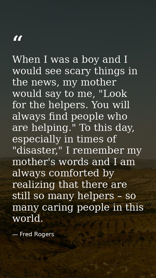 When I was a boy and I would see scary things in the news, my mother would say to me, "Look for the helpers. You will al — Fred Rogers