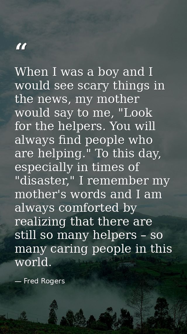 When I was a boy and I would see scary things in the news, my mother would say to me, "Look for the helpers. You will al — Fred Rogers