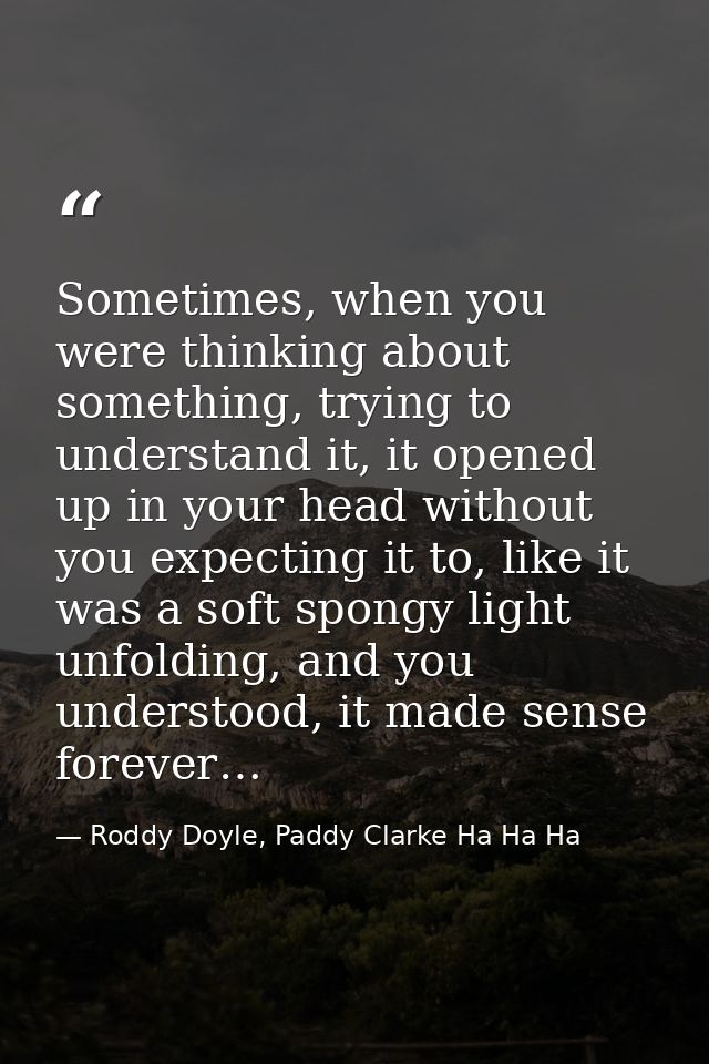 Sometimes, when you were thinking about something, trying to understand it, it opened up in your head without you expect — Roddy Doyle, Paddy Clarke Ha Ha Ha