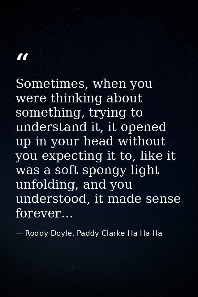 Sometimes, when you were thinking about something, trying to understand it, it opened up in your head without you expect — Roddy Doyle, Paddy Clarke Ha Ha Ha