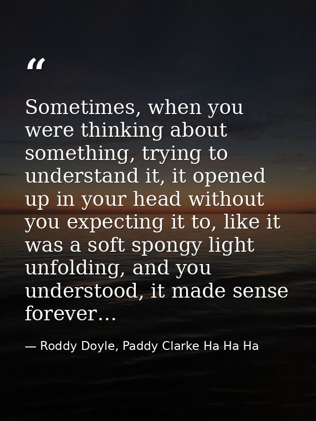 Sometimes, when you were thinking about something, trying to understand it, it opened up in your head without you expect — Roddy Doyle, Paddy Clarke Ha Ha Ha