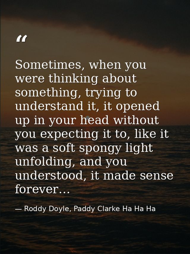 Sometimes, when you were thinking about something, trying to understand it, it opened up in your head without you expect — Roddy Doyle, Paddy Clarke Ha Ha Ha