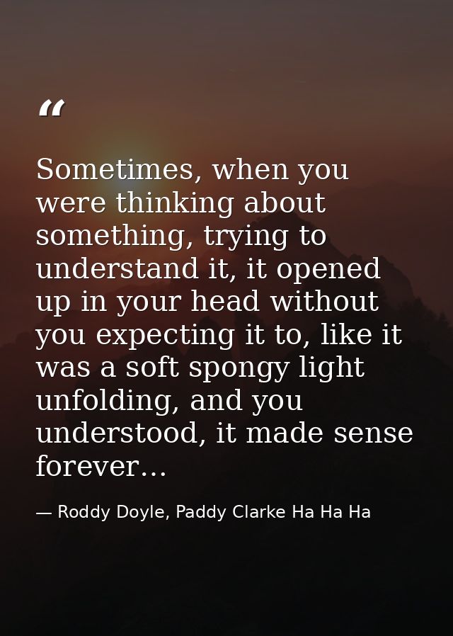 Sometimes, when you were thinking about something, trying to understand it, it opened up in your head without you expect — Roddy Doyle, Paddy Clarke Ha Ha Ha