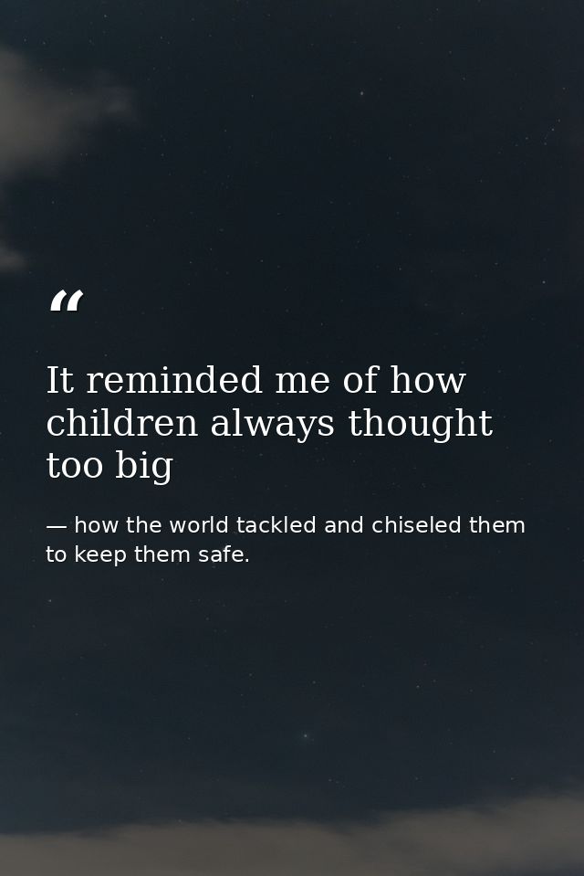 It reminded me of how children always thought too big — how the world tackled and chiseled them to keep them safe.