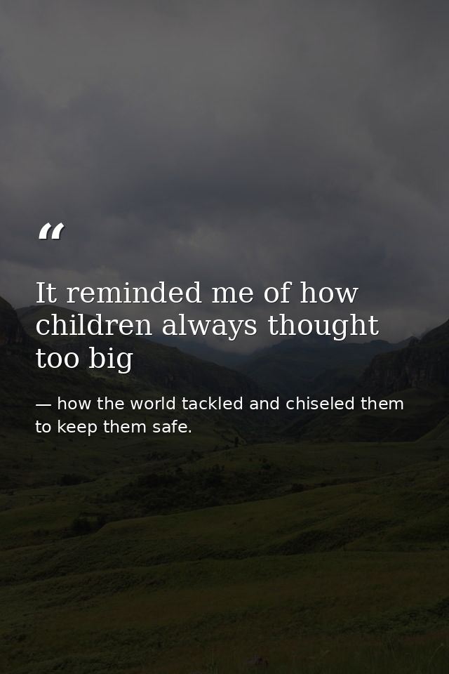 It reminded me of how children always thought too big — how the world tackled and chiseled them to keep them safe.