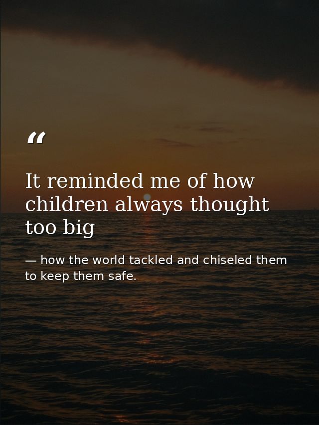It reminded me of how children always thought too big — how the world tackled and chiseled them to keep them safe.