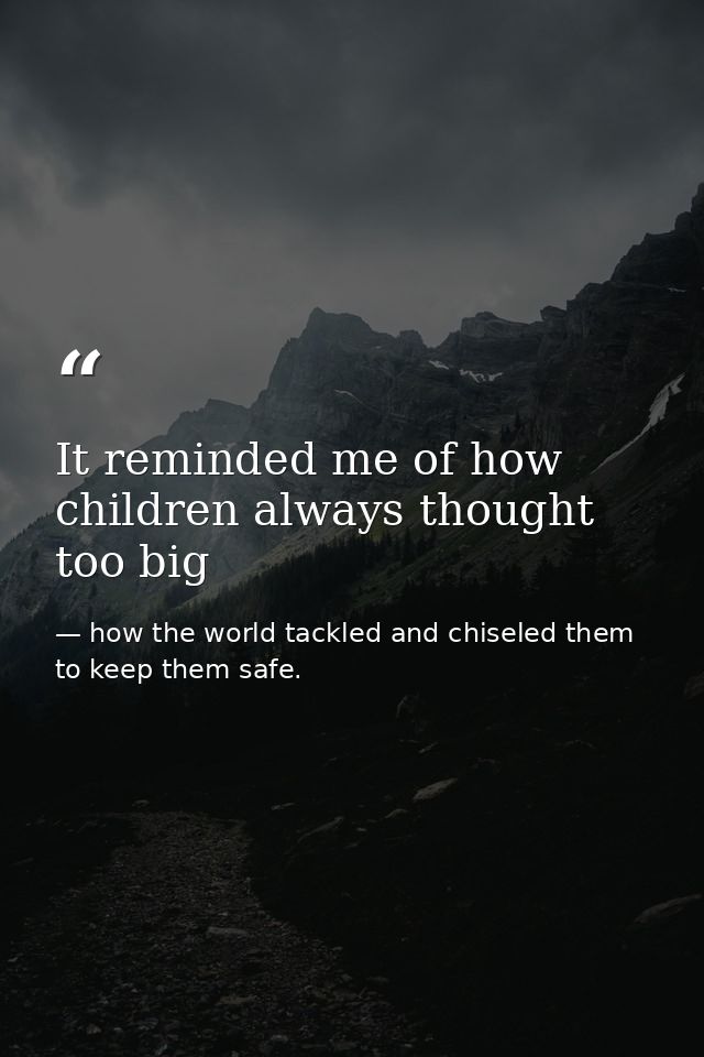 It reminded me of how children always thought too big — how the world tackled and chiseled them to keep them safe.