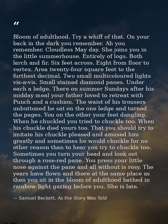 Bloom of adulthood. Try a whiff of that. On your back in the dark you remember. Ah you remember. Cloudless May day. She  — Samuel Beckett, As the Story Was Told