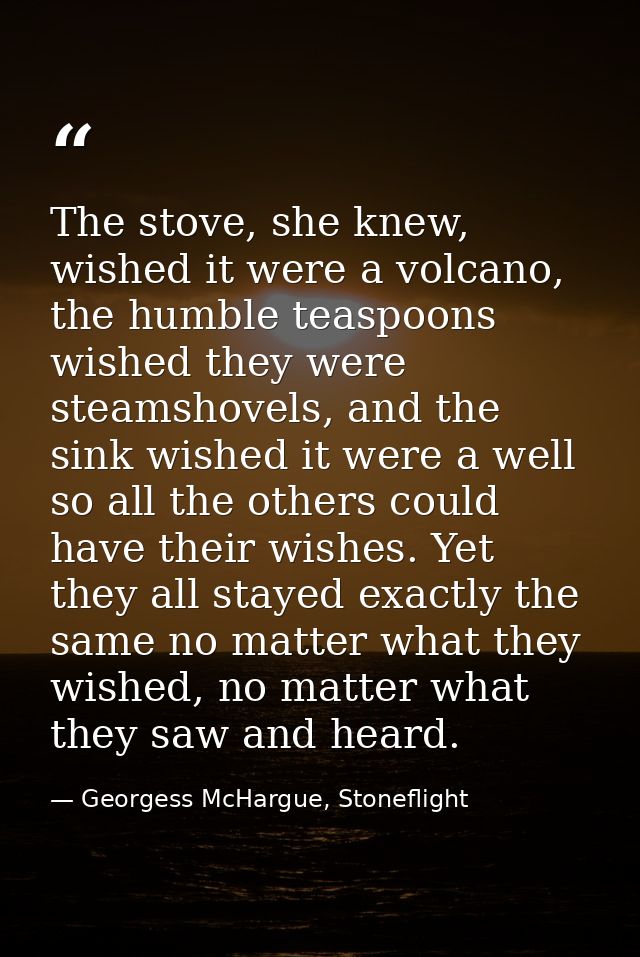 The stove, she knew, wished it were a volcano, the humble teaspoons wished they were steamshovels, and the sink wished i — Georgess McHargue, Stoneflight