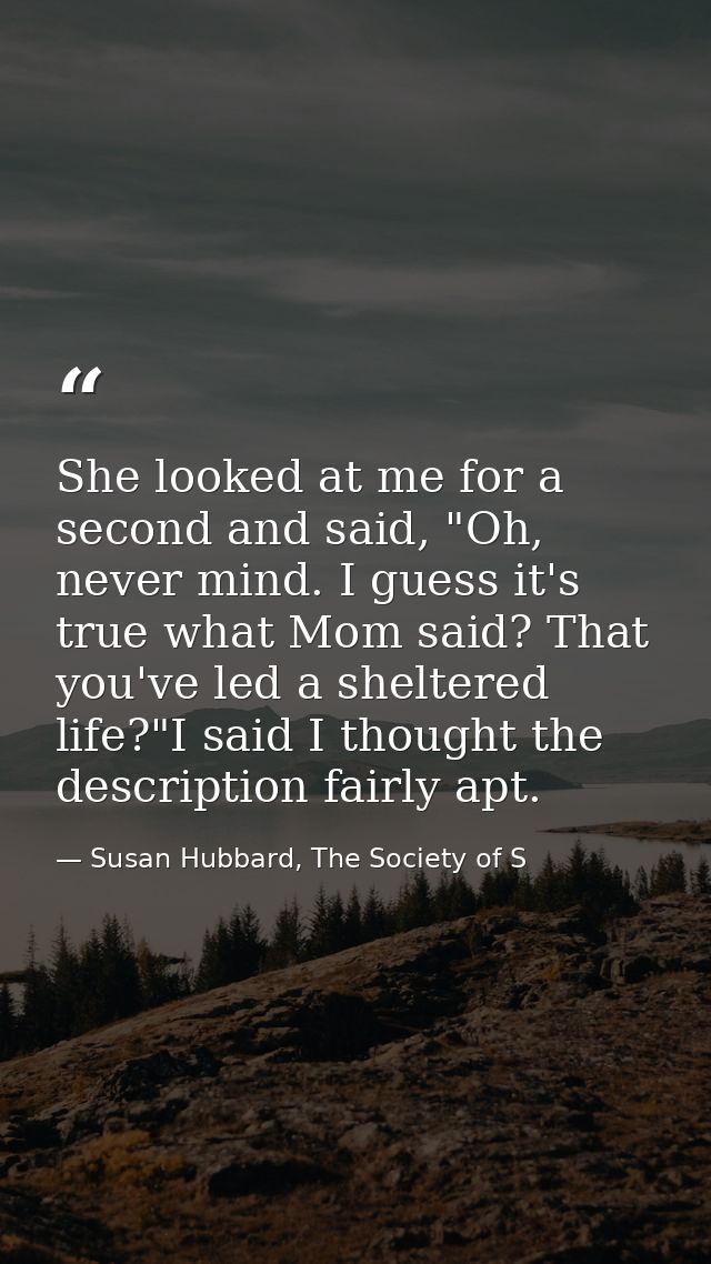 She looked at me for a second and said, "Oh, never mind. I guess it's true what Mom said? That you've led a sheltered li — Susan Hubbard, The Society of S