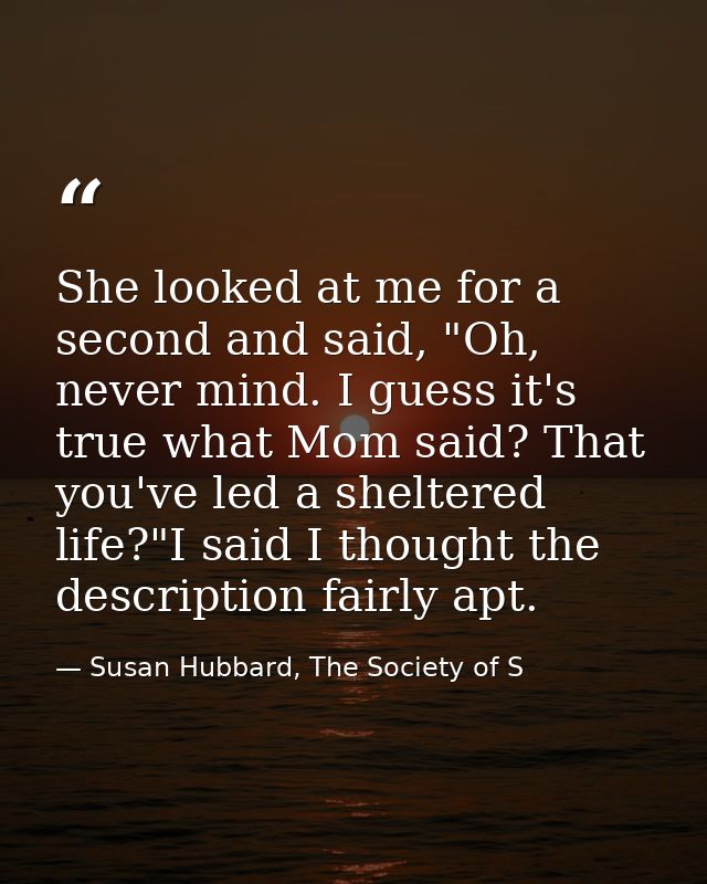 She looked at me for a second and said, "Oh, never mind. I guess it's true what Mom said? That you've led a sheltered li — Susan Hubbard, The Society of S