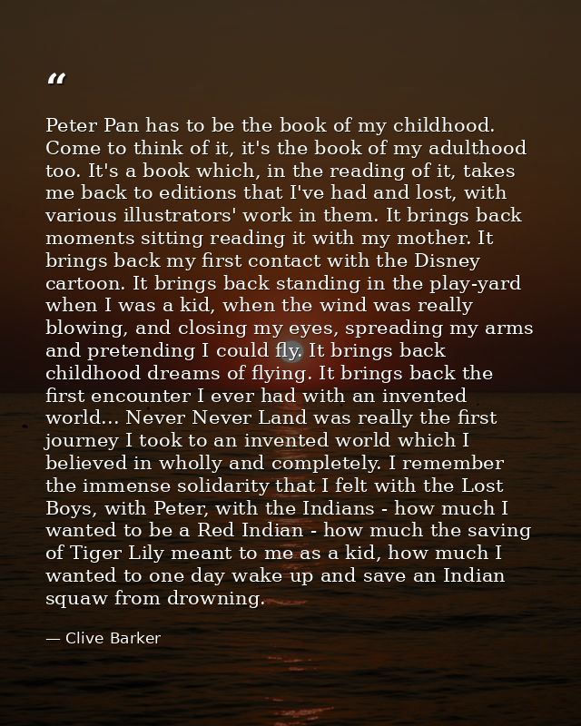 Peter Pan has to be the book of my childhood. Come to think of it, it's the book of my adulthood too. It's a book which, — Clive Barker
