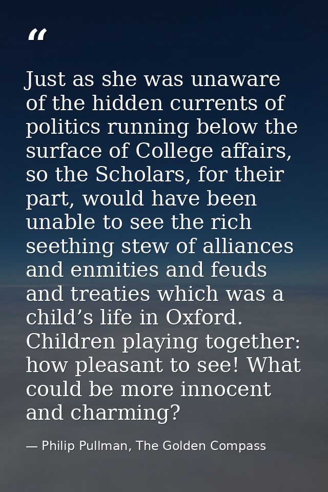 Just as she was unaware of the hidden currents of politics running below the surface of College affairs, so the Scholars — Philip Pullman, The Golden Compass