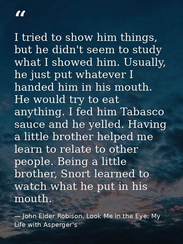 I tried to show him things, but he didn't seem to study what I showed him. Usually, he just put whatever I handed him in — John Elder Robison, Look Me in the Eye: My Life with Asperger's
