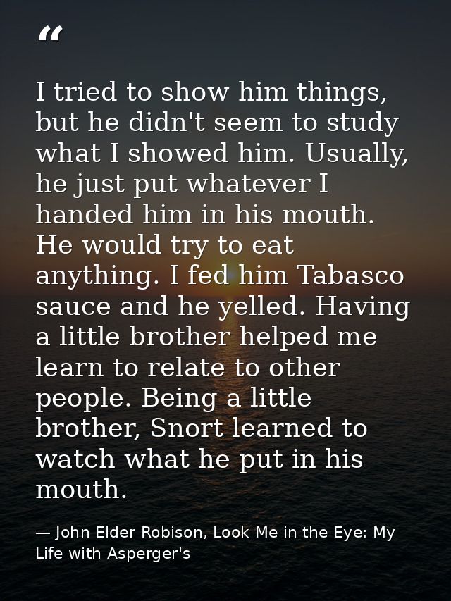I tried to show him things, but he didn't seem to study what I showed him. Usually, he just put whatever I handed him in — John Elder Robison, Look Me in the Eye: My Life with Asperger's