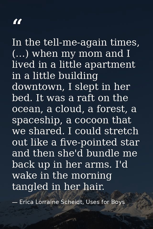 In the tell-me-again times, (…) when my mom and I lived in a little apartment in a little building downtown, I slept in  — Erica Lorraine Scheidt, Uses for Boys