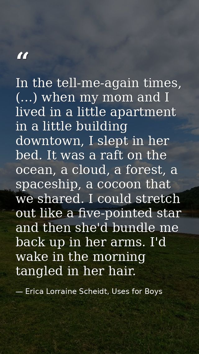 In the tell-me-again times, (…) when my mom and I lived in a little apartment in a little building downtown, I slept in  — Erica Lorraine Scheidt, Uses for Boys