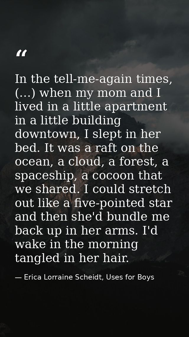 In the tell-me-again times, (…) when my mom and I lived in a little apartment in a little building downtown, I slept in  — Erica Lorraine Scheidt, Uses for Boys