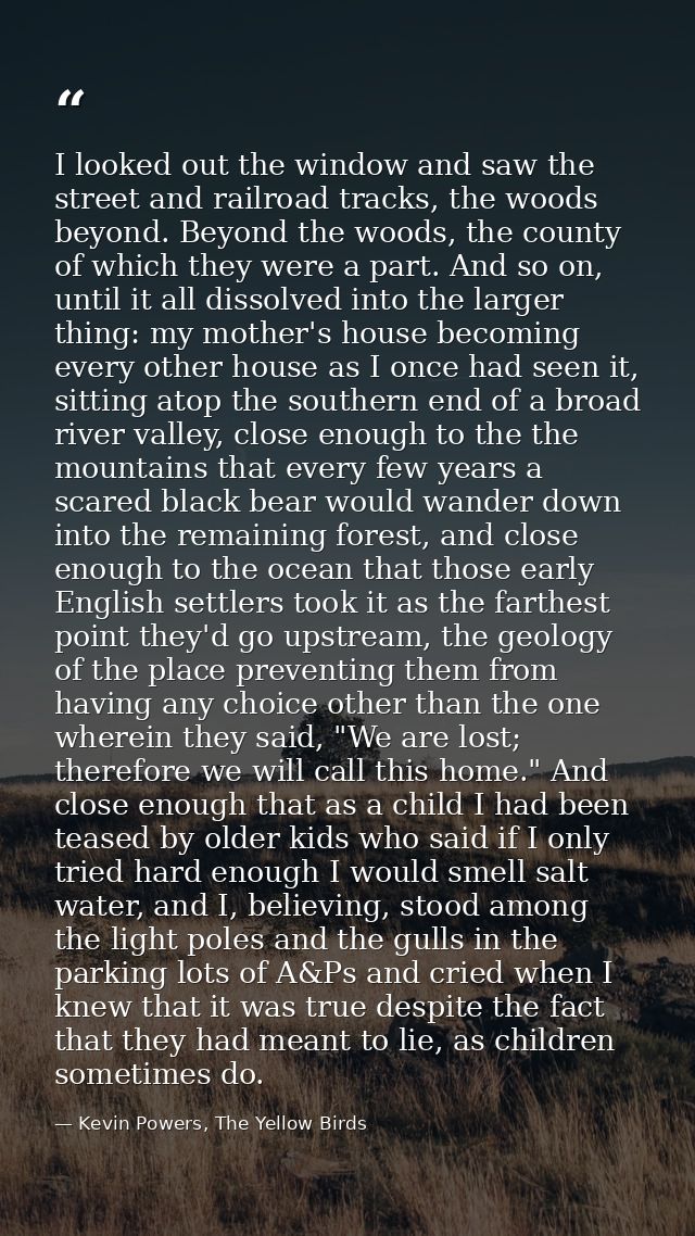 I looked out the window and saw the street and railroad tracks, the woods beyond. Beyond the woods, the county of which  — Kevin Powers, The Yellow Birds