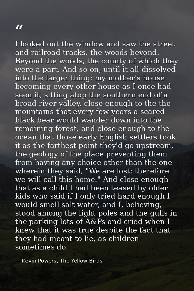 I looked out the window and saw the street and railroad tracks, the woods beyond. Beyond the woods, the county of which  — Kevin Powers, The Yellow Birds
