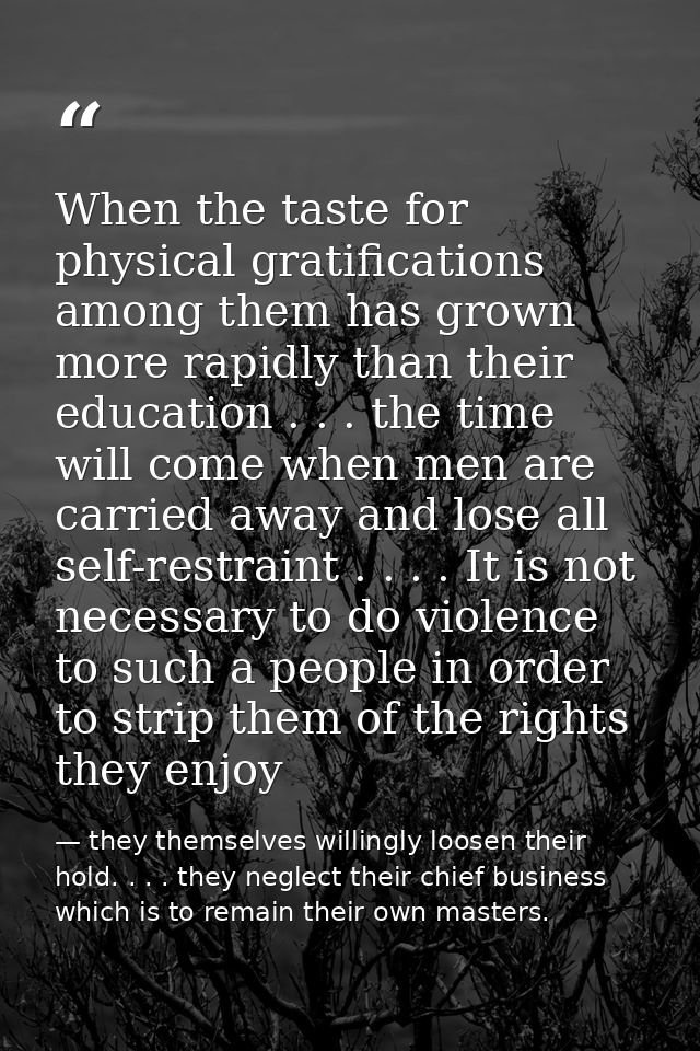 When the taste for physical gratifications among them has grown more rapidly than their education . . . the time will co — they themselves willingly loosen their hold. . . . they neglect their chief business which is to remain their own masters.