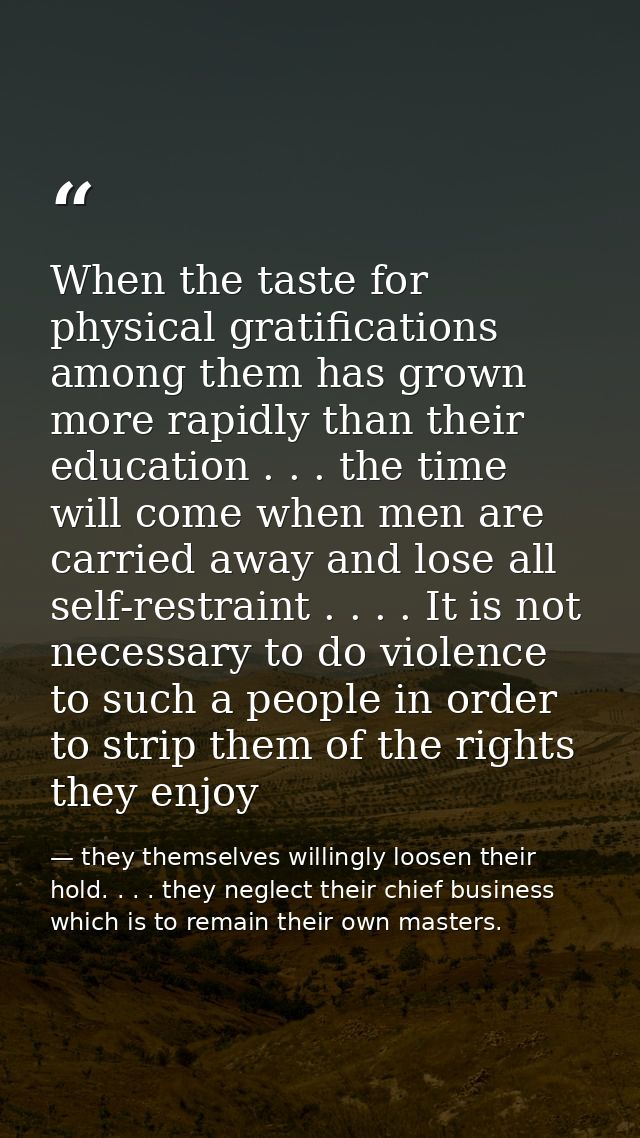 When the taste for physical gratifications among them has grown more rapidly than their education . . . the time will co — they themselves willingly loosen their hold. . . . they neglect their chief business which is to remain their own masters.