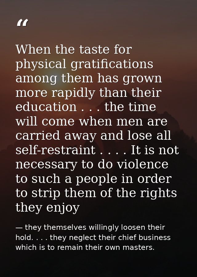 When the taste for physical gratifications among them has grown more rapidly than their education . . . the time will co — they themselves willingly loosen their hold. . . . they neglect their chief business which is to remain their own masters.