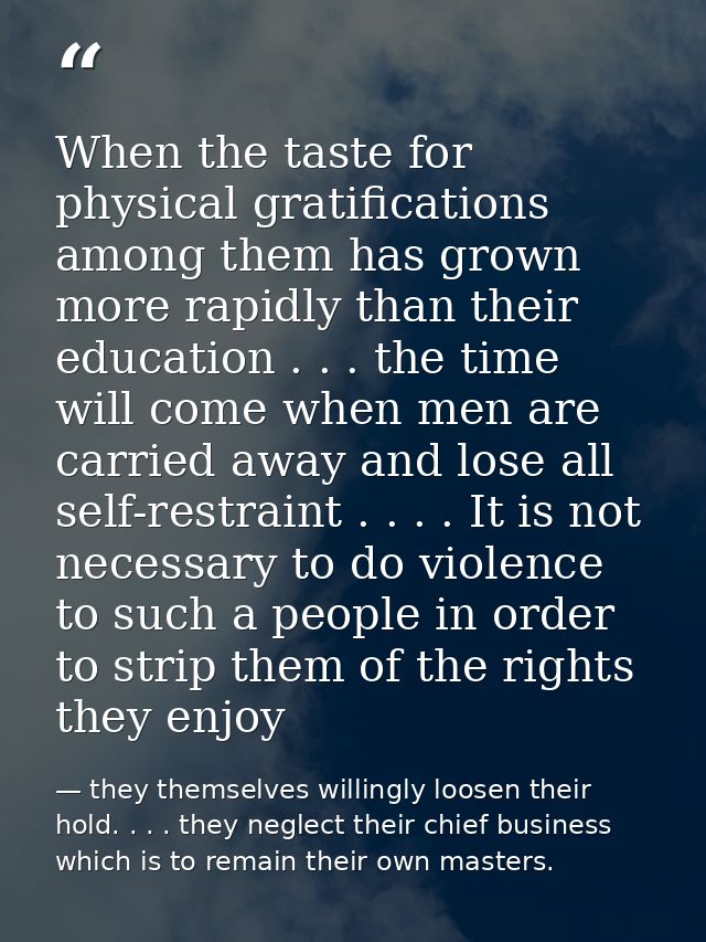 When the taste for physical gratifications among them has grown more rapidly than their education . . . the time will co — they themselves willingly loosen their hold. . . . they neglect their chief business which is to remain their own masters.