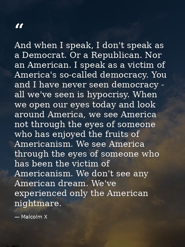And when I speak, I don't speak as a Democrat. Or a Republican. Nor an American. I speak as a victim of America's so-cal — Malcolm X