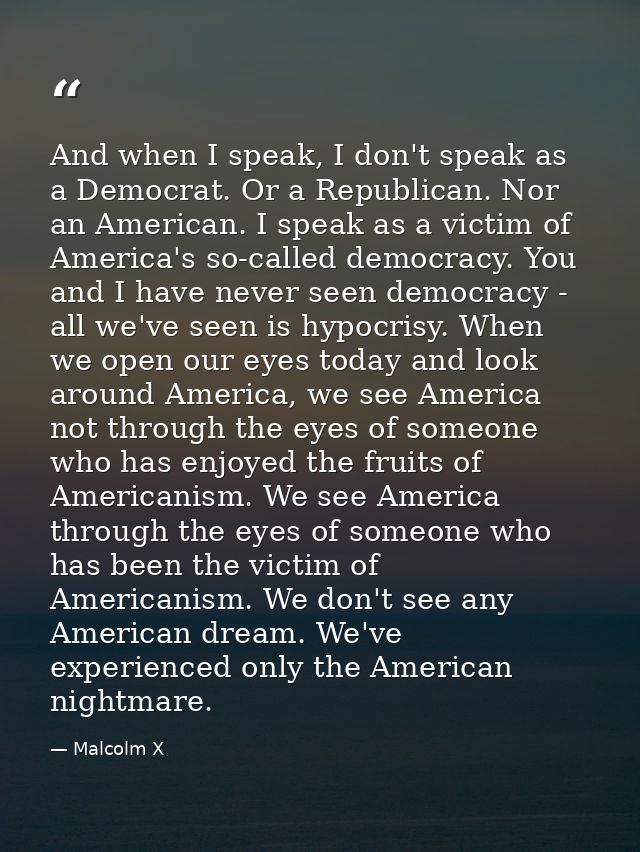 And when I speak, I don't speak as a Democrat. Or a Republican. Nor an American. I speak as a victim of America's so-cal — Malcolm X