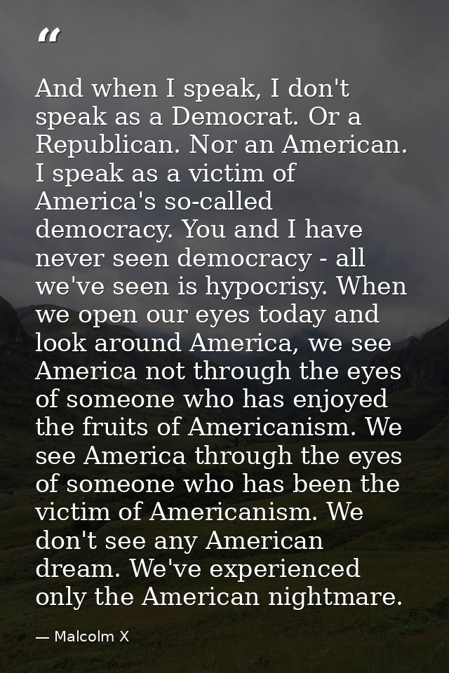 And when I speak, I don't speak as a Democrat. Or a Republican. Nor an American. I speak as a victim of America's so-cal — Malcolm X