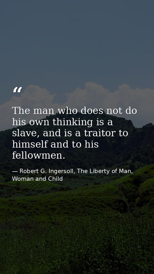 The man who does not do his own thinking is a slave, and is a traitor to himself and to his fellowmen. — Robert G. Ingersoll, The Liberty of Man, Woman and Child