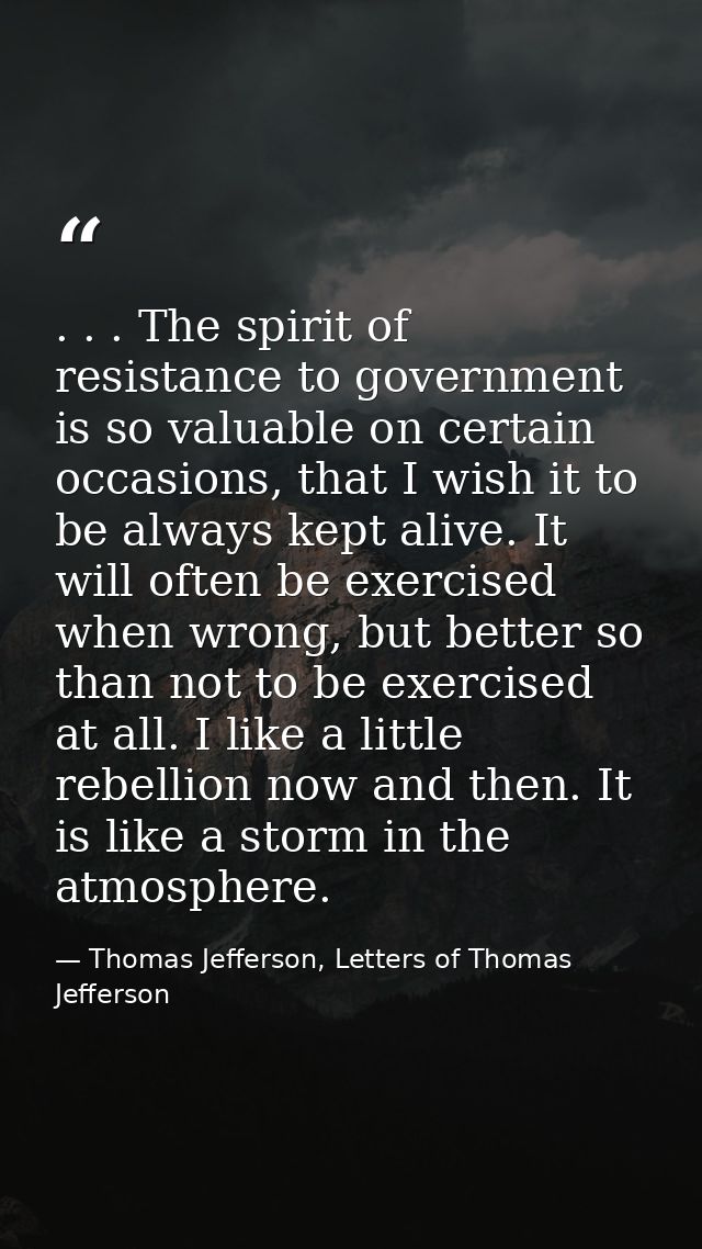. . . The spirit of resistance to government is so valuable on certain occasions, that I wish it to be always kept alive — Thomas Jefferson, Letters of Thomas Jefferson