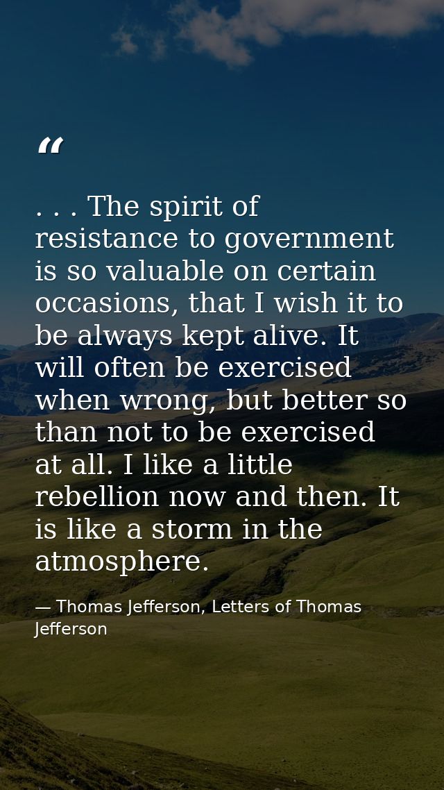 . . . The spirit of resistance to government is so valuable on certain occasions, that I wish it to be always kept alive — Thomas Jefferson, Letters of Thomas Jefferson