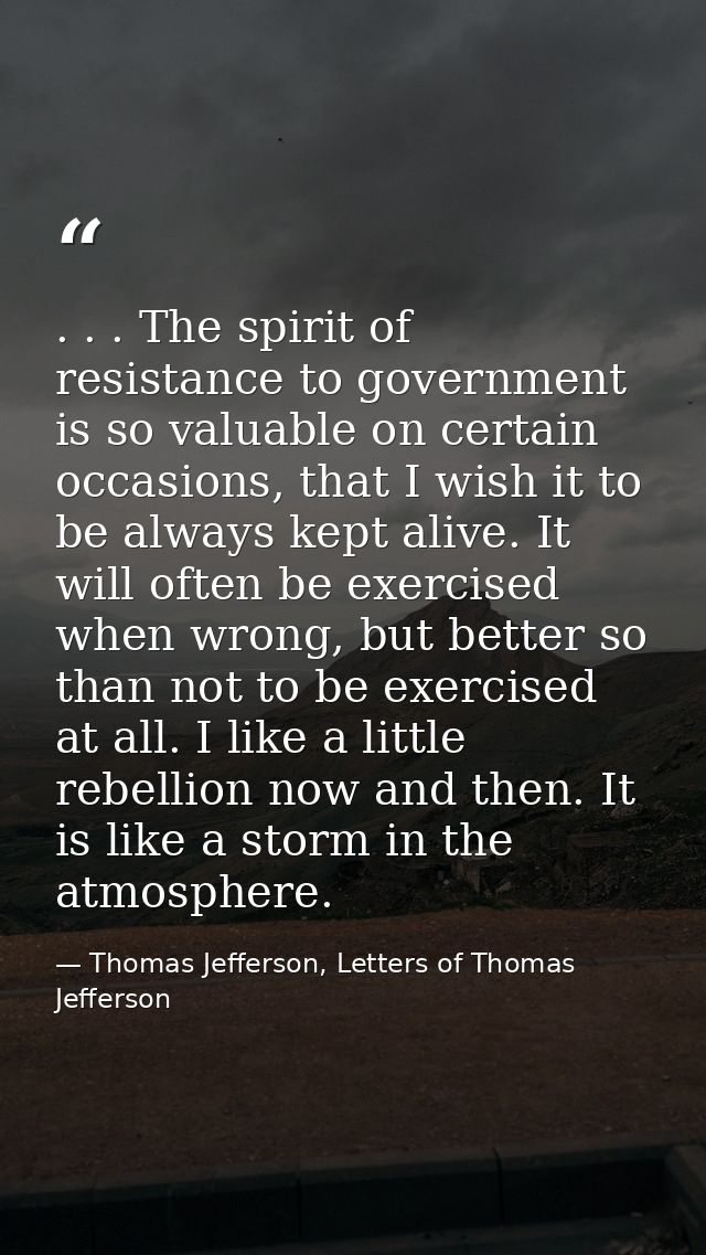 . . . The spirit of resistance to government is so valuable on certain occasions, that I wish it to be always kept alive — Thomas Jefferson, Letters of Thomas Jefferson