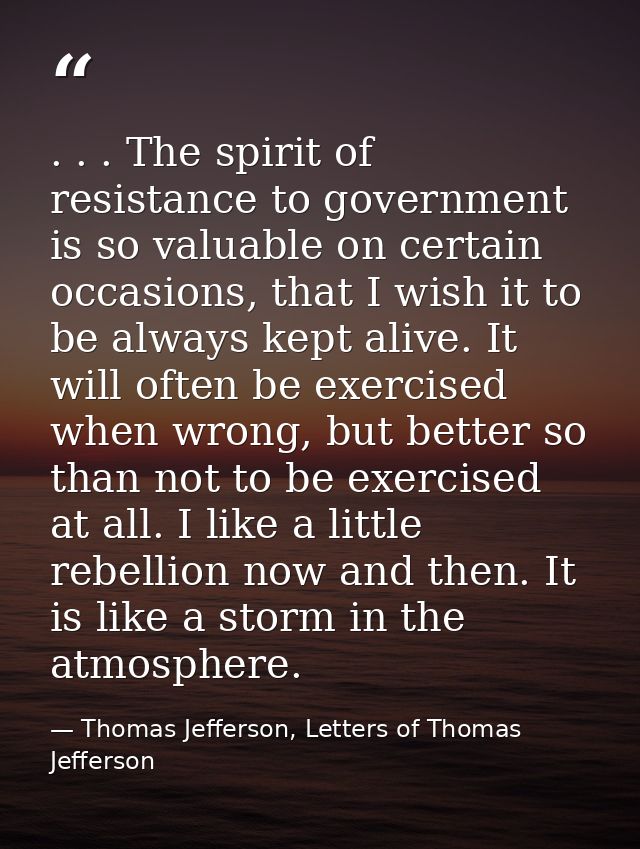 . . . The spirit of resistance to government is so valuable on certain occasions, that I wish it to be always kept alive — Thomas Jefferson, Letters of Thomas Jefferson