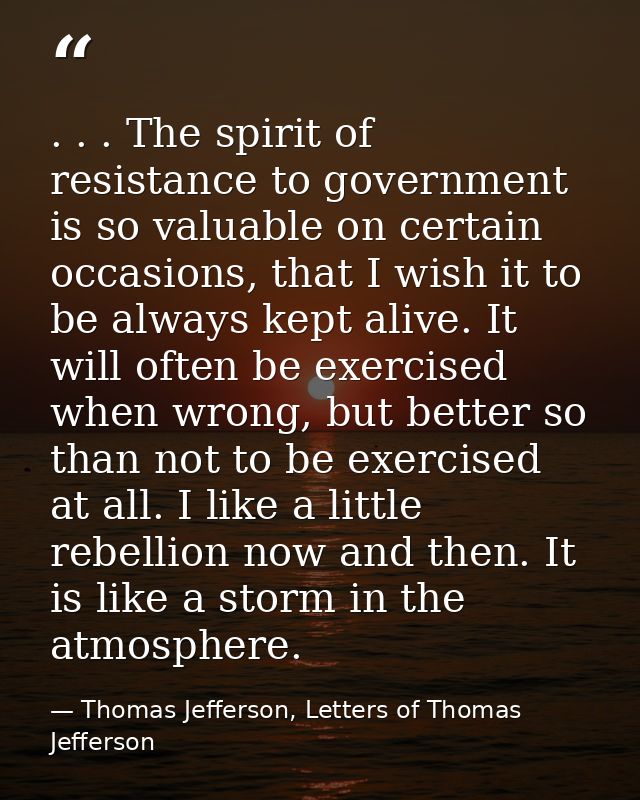 . . . The spirit of resistance to government is so valuable on certain occasions, that I wish it to be always kept alive — Thomas Jefferson, Letters of Thomas Jefferson
