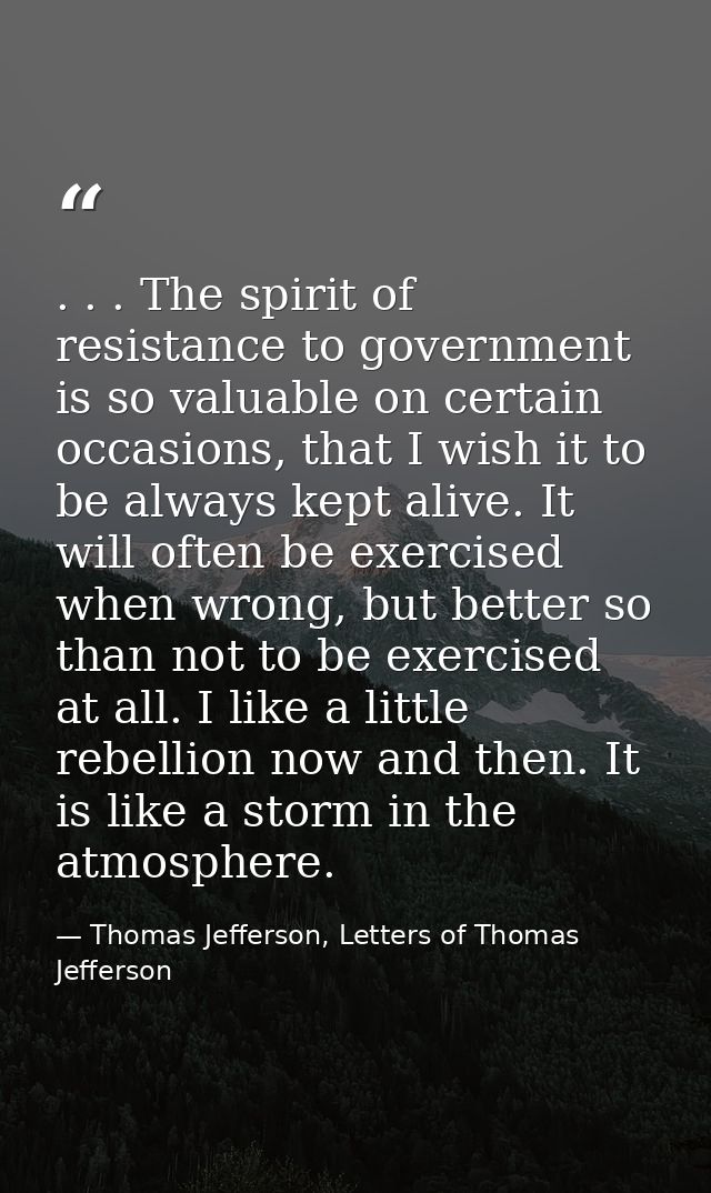 . . . The spirit of resistance to government is so valuable on certain occasions, that I wish it to be always kept alive — Thomas Jefferson, Letters of Thomas Jefferson
